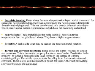  Porcelain bonding These alloys form an adequate oxide layer which is essential for
successful porcelain bonding. However, occasionally the porcelain may delaminate
from the underlying metal. This has been blamed on a poorly adherent oxide layer
which occurs under certain circumstances which have not been fully understood
 Sag resistance These materials are far more stable at porcelain firing
temperatures than the gold based alloys. They have a higher sag resistance
 Esthetics A dark oxide layer may be seen at the porcelain metal junction
 Tarnish and corrosion resistance These alloys are highly resistant to tarnish
and corrosion. This is due to the property known as passivation. Passivation is the
property by which a resistant oxide layer forms on the surface of chrome
containing alloys. This oxide layer protects the alloy from further oxidation and
corrosion. These alloys can maintain their polish for years. Other self passivating
alloys are titanium and aluminum
 