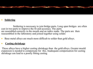  Soldering
Soldering is necessary to join bridge parts. Long span bridges are often
cast in two parts to improve the fit and accuracy. The parts
are assembled correctly in the mouth and an index made. The parts are then
reassembled in the laboratory and joined together using solder.
 Base metal alloys are much more difficult to solder than gold alloys.
 Casting shrinkage
These alloys have a higher casting shrinkage than the gold alloys. Greater mould
expansion is needed to compensate for this. Inadequate compensation for casting
shrinkage can lead to a poorly fitting casting
 