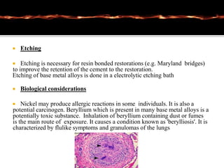  Etching
 Etching is necessary for resin bonded restorations (e.g. Maryland bridges)
to improve the retention of the cement to the restoration.
Etching of base metal alloys is done in a electrolytic etching bath
 Biological considerations
 Nickel may produce allergic reactions in some individuals. It is also a
potential carcinogen. Beryllium which is present in many base metal alloys is a
potentially toxic substance. Inhalation of beryllium containing dust or fumes
is the main route of exposure. It causes a condition known as 'berylliosis'. It is
characterized by flulike symptoms and granulomas of the lungs
 