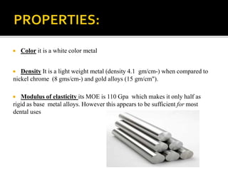  Color it is a white color metal
 Density It is a light weight metal (density 4.1 gm/cm-) when compared to
nickel chrome (8 gms/cm-) and gold alloys (15 gm/cm").
 Modulus of elasticity its MOE is 110 Gpa which makes it only half as
rigid as base metal alloys. However this appears to be sufficient for most
dental uses
 