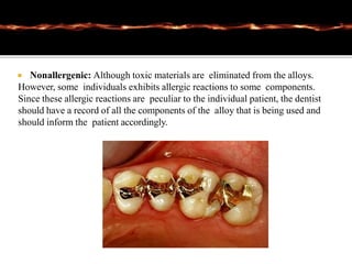  Nonallergenic: Although toxic materials are eliminated from the alloys.
However, some individuals exhibits allergic reactions to some components.
Since these allergic reactions are peculiar to the individual patient, the dentist
should have a record of all the components of the alloy that is being used and
should inform the patient accordingly.
 