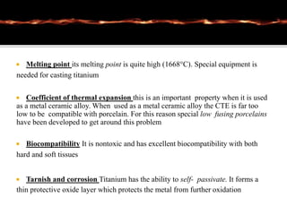  Melting point its melting point is quite high (1668°C). Special equipment is
needed for casting titanium
 Coefficient of thermal expansion this is an important property when it is used
as a metal ceramic alloy. When used as a metal ceramic alloy the CTE is far too
low to be compatible with porcelain. For this reason special low fusing porcelains
have been developed to get around this problem
 Biocompatibility It is nontoxic and has excellent biocompatibility with both
hard and soft tissues
 Tarnish and corrosion Titanium has the ability to self- passivate. It forms a
thin protective oxide layer which protects the metal from further oxidation
 