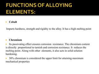  Cobalt
Imparts hardness, strength and rigidity to the alloy. It has a high melting point
 Chromium
 Its passivating effect ensures corrosion resistance. The chromium content
is directly proportional to tarnish and corrosion resistance. It reduces the
melting point. Along with other elements, it also acts in solid solution
hardening.
 30% chromium is considered the upper limit for attaining maximum
mechanical properties
 