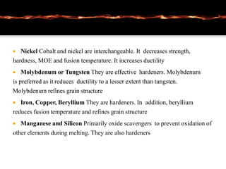  Nickel Cobalt and nickel are interchangeable. It decreases strength,
hardness, MOE and fusion temperature. It increases ductility
 Molybdenum or Tungsten They are effective hardeners. Molybdenum
is preferred as it reduces ductility to a lesser extent than tungsten.
Molybdenum refines grain structure
 Iron, Copper, Beryllium They are hardeners. In addition, beryllium
reduces fusion temperature and refines grain structure
 Manganese and Silicon Primarily oxide scavengers to prevent oxidation of
other elements during melting. They are also hardeners
 