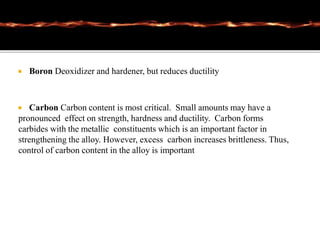  Boron Deoxidizer and hardener, but reduces ductility
 Carbon Carbon content is most critical. Small amounts may have a
pronounced effect on strength, hardness and ductility. Carbon forms
carbides with the metallic constituents which is an important factor in
strengthening the alloy. However, excess carbon increases brittleness. Thus,
control of carbon content in the alloy is important
 