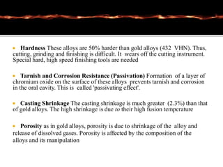  Hardness These alloys are 50% harder than gold alloys (432 VHN). Thus,
cutting, grinding and finishing is difficult. It wears off the cutting instrument.
Special hard, high speed finishing tools are needed
 Tarnish and Corrosion Resistance (Passivation) Formation of a layer of
chromium oxide on the surface of these alloys prevents tarnish and corrosion
in the oral cavity. This is called 'passivating effect'.
 Casting Shrinkage The casting shrinkage is much greater (2.3%) than that
of gold alloys. The high shrinkage is due to their high fusion temperature
 Porosity as in gold alloys, porosity is due to shrinkage of the alloy and
release of dissolved gases. Porosity is affected by the composition of the
alloys and its manipulation
 