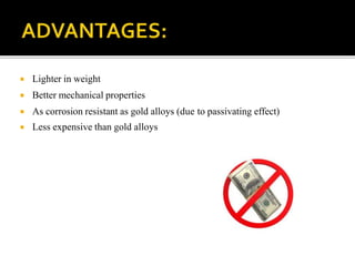  Lighter in weight
 Better mechanical properties
 As corrosion resistant as gold alloys (due to passivating effect)
 Less expensive than gold alloys
 