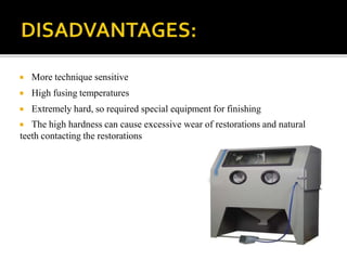  More technique sensitive
 High fusing temperatures
 Extremely hard, so required special equipment for finishing
 The high hardness can cause excessive wear of restorations and natural
teeth contacting the restorations
 