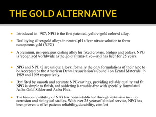  Introduced in 1987, NPG is the first patented, yellow-gold colored alloy.
 Dealloying silver/gold alloys in neutral pH silver nitrate solution to form
nanoporous gold (NPG)
 A premium, non-precious casting alloy for fixed crowns, bridges and onlays, NPG
is recognized worldwide as the gold alterna- tive—and has been for 25 years.
 NPG and NPG+2 are unique alloys; formally the only formulations of their type to
be Accepted by the American Dental Association’s Council on Dental Materials, in
1989 and 1998 respectively.
 Benifited by smooth and accurate NPG castings, providing reliable quality and fit.
NPG is simple to finish, and soldering is trouble-free with specially formulated
Aalba Gold Solder and Aalba Flux.
 The bio-compatibility of NPG has been established through extensive in-vitro
corrosion and biological studies. With over 25 years of clinical service, NPG has
been proven to offer patients reliability, durability, comfort
 