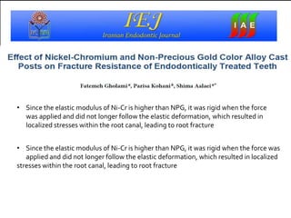 • Since the elastic modulus of Ni-Cr is higher than NPG, it was rigid when the force was
applied and did not longer follow the elastic deformation, which resulted in localized
stresses within the root canal, leading to root fracture
• Since the elastic modulus of Ni-Cr is higher than NPG, it was rigid when the force
was applied and did not longer follow the elastic deformation, which resulted in
localized stresses within the root canal, leading to root fracture
 
