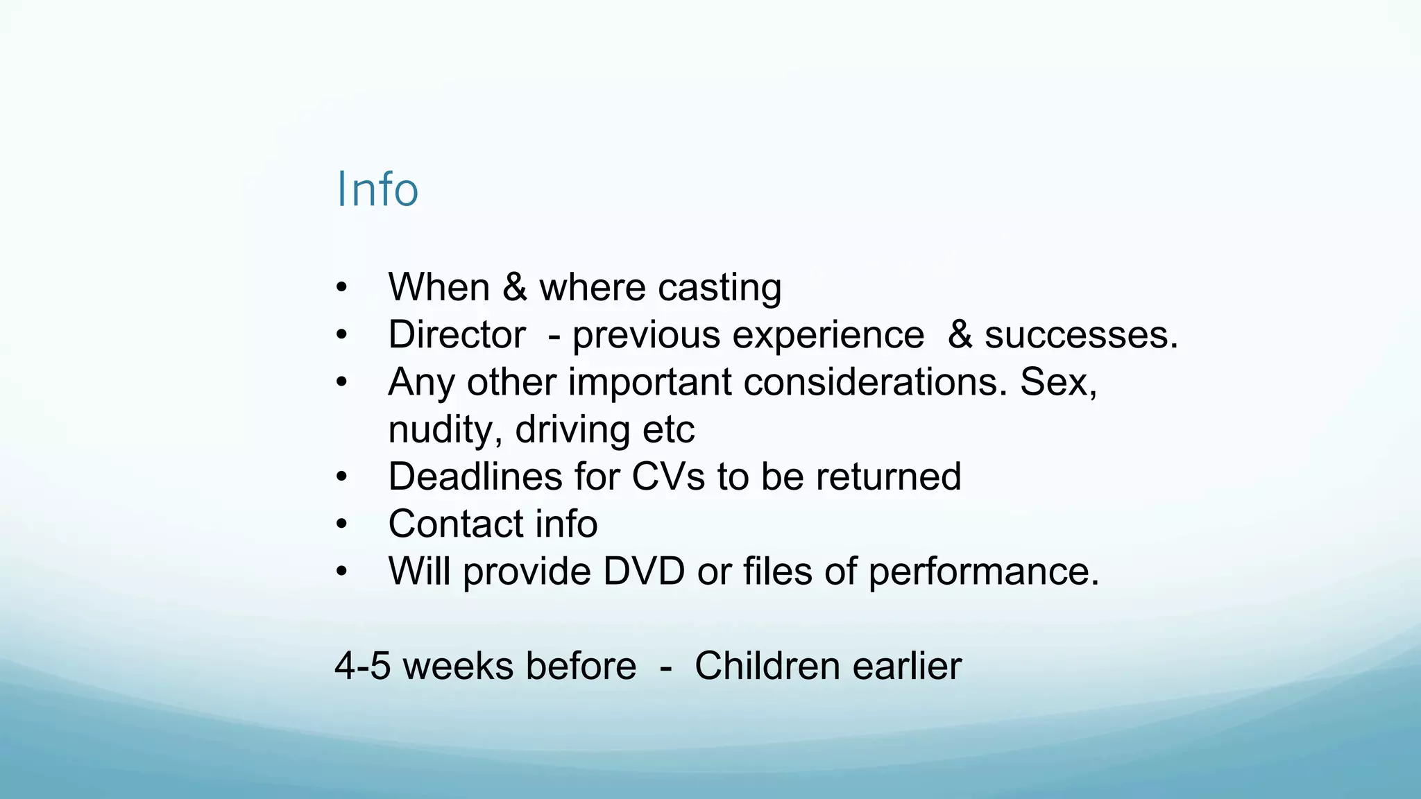 Info
•  When & where casting
•  Director - previous experience & successes.
•  Any other important considerations. Sex,
nudity, driving etc
•  Deadlines for CVs to be returned
•  Contact info
•  Will provide DVD or files of performance.
4-5 weeks before - Children earlier
 