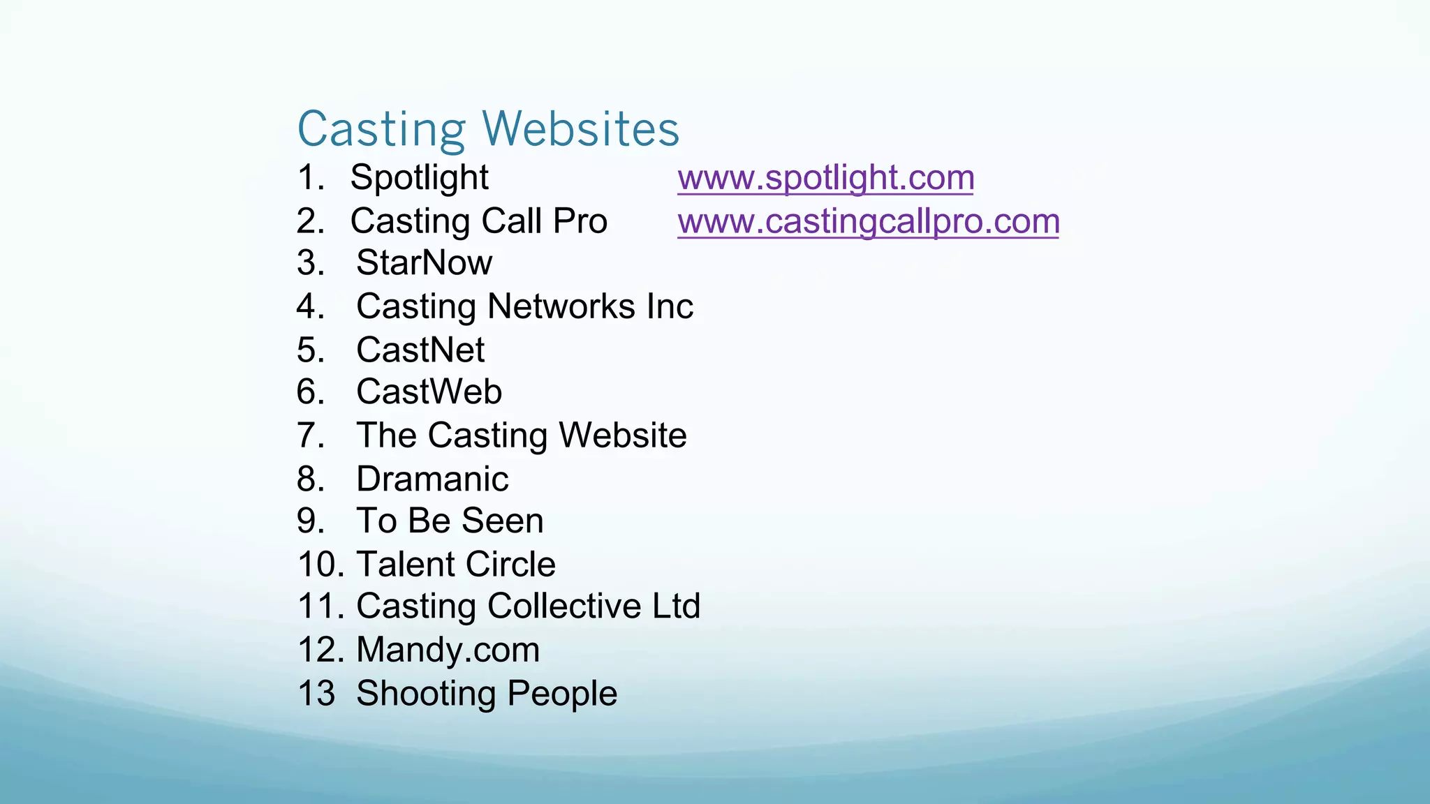 Casting Websites
1.  Spotlight www.spotlight.com
2.  Casting Call Pro www.castingcallpro.com
3. StarNow
4. Casting Networks Inc
5. CastNet
6. CastWeb
7. The Casting Website
8. Dramanic
9. To Be Seen
10. Talent Circle
11. Casting Collective Ltd
12. Mandy.com
13 Shooting People
 