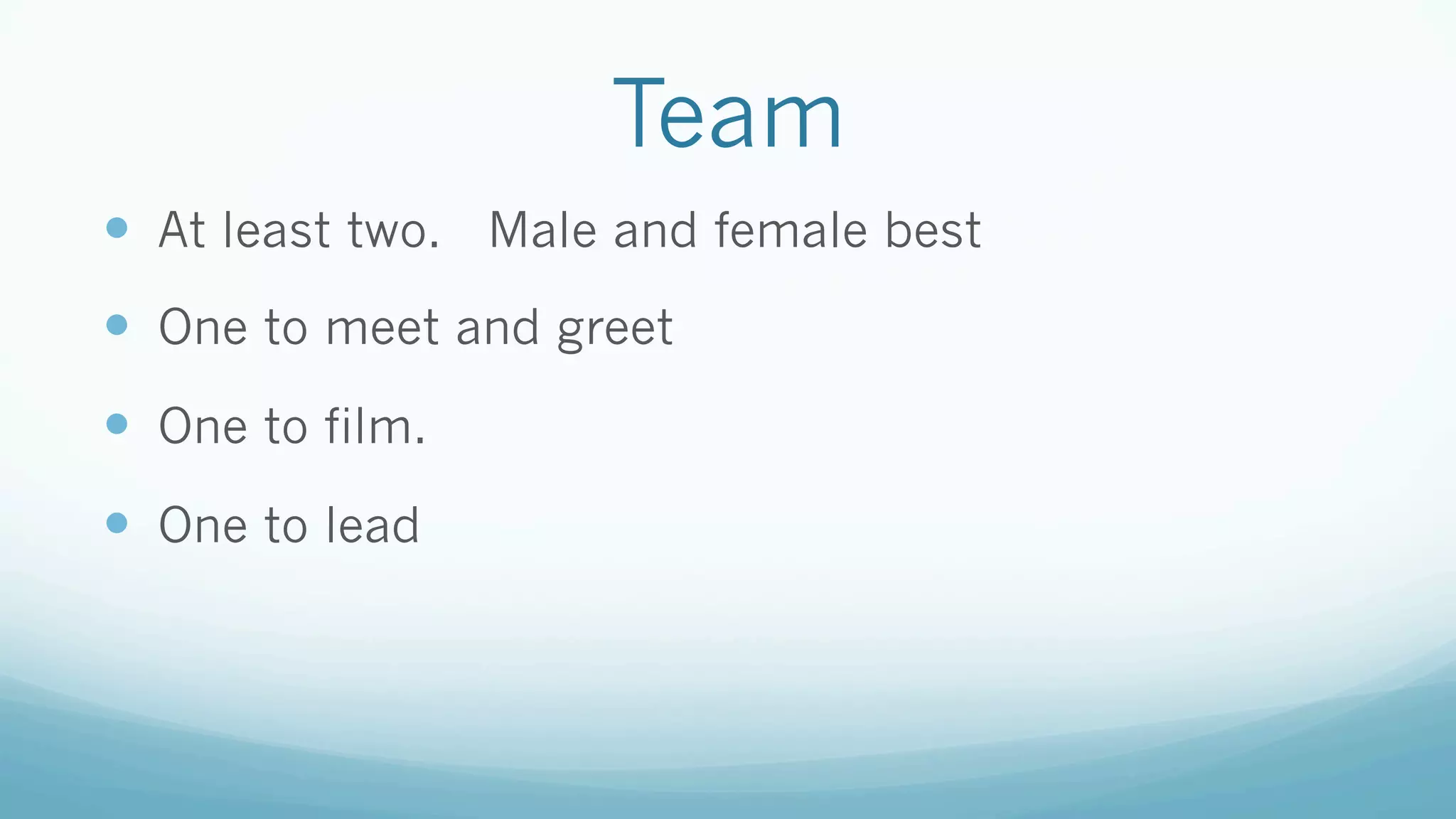 Team
—  At least two. Male and female best
—  One to meet and greet
—  One to film.
—  One to lead
 