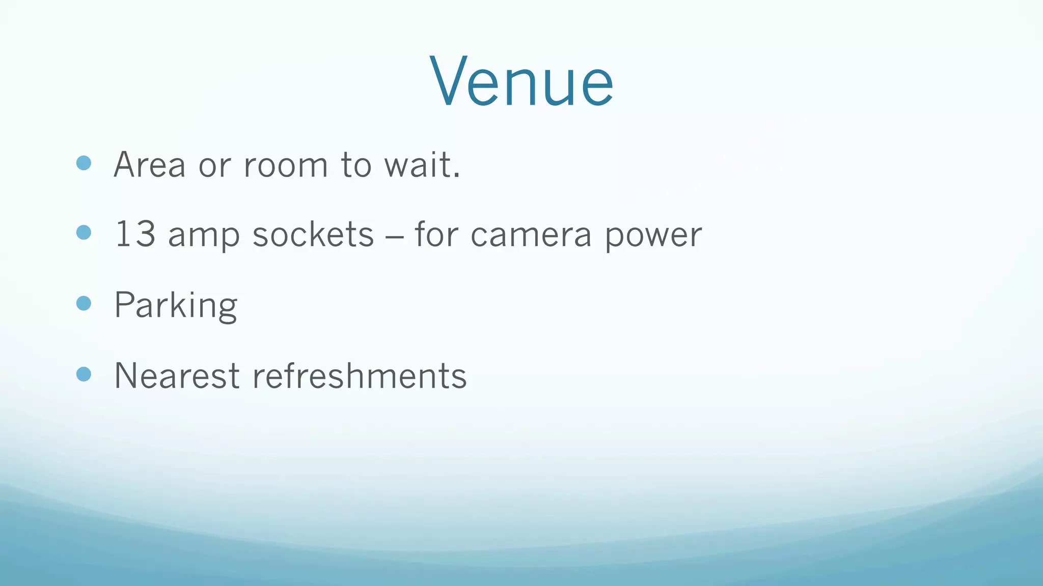 Venue
—  Area or room to wait.
—  13 amp sockets – for camera power
—  Parking
—  Nearest refreshments
 