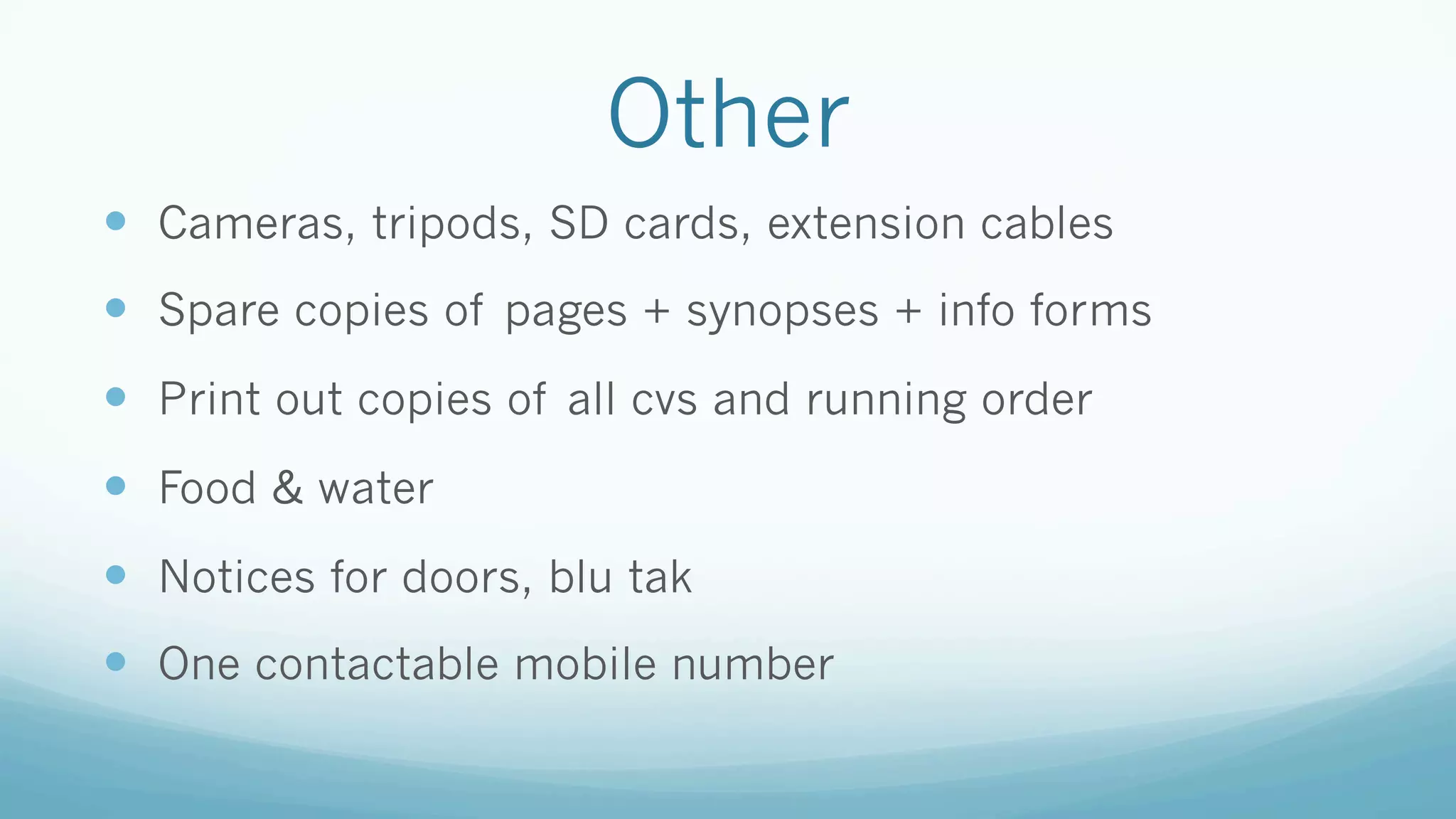 Other
—  Cameras, tripods, SD cards, extension cables
—  Spare copies of pages + synopses + info forms
—  Print out copies of all cvs and running order
—  Food & water
—  Notices for doors, blu tak
—  One contactable mobile number
 