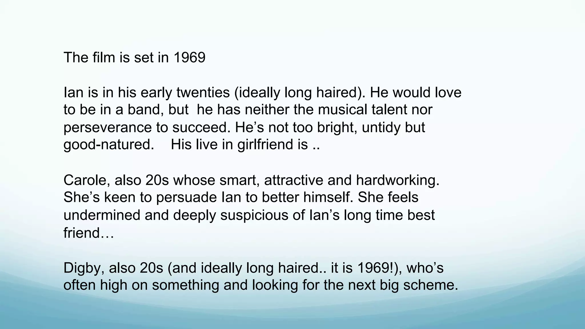 The film is set in 1969
Ian is in his early twenties (ideally long haired). He would love
to be in a band, but he has neither the musical talent nor
perseverance to succeed. He’s not too bright, untidy but
good-natured. His live in girlfriend is ..
Carole, also 20s whose smart, attractive and hardworking.
She’s keen to persuade Ian to better himself. She feels
undermined and deeply suspicious of Ian’s long time best
friend…
Digby, also 20s (and ideally long haired.. it is 1969!), who’s
often high on something and looking for the next big scheme.
 