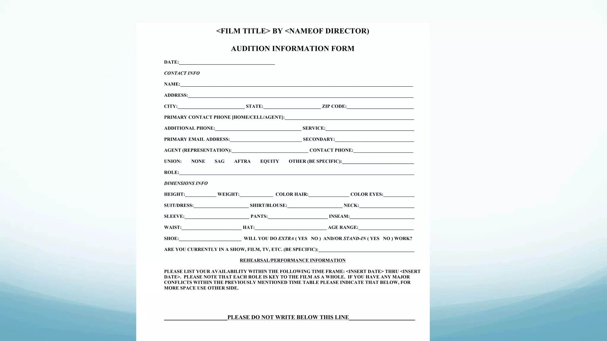 <FILM TITLE> BY <NAMEOF DIRECTOR)
AUDITION INFORMATION FORM
DATE:________________________________________
CONTACT INFO
NAME:_________________________________________________________________________________________________
ADDRESS:______________________________________________________________________________________________
CITY:____________________________ STATE:________________________ ZIP CODE:____________________________
PRIMARY CONTACT PHONE [HOME/CELL/AGENT]:______________________________________________________
ADDITIONAL PHONE:____________________________________ SERVICE:_____________________________________
PRIMARY EMAIL ADDRESS:______________________________ SECONDARY:_________________________________
AGENT (REPRESENTATION):________________________________ CONTACT PHONE:_________________________
UNION: NONE SAG AFTRA EQUITY OTHER (BE SPECIFIC):______________________________
ROLE:__________________________________________________________________________________________________
DIMENSIONS INFO
HEIGHT:_____________ WEIGHT:______________ COLOR HAIR:_________________ COLOR EYES:_____________
SUIT/DRESS:_______________________ SHIRT/BLOUSE:_______________________ NECK:_______________________
SLEEVE:___________________________ PANTS:_________________________ INSEAM:___________________________
WAIST:_________________________ HAT:______________________________ AGE RANGE:_______________________
SHOE:__________________________ WILL YOU DO EXTRA ( YES NO ) AND/OR STAND-IN ( YES NO ) WORK?
ARE YOU CURRENTLY IN A SHOW, FILM, TV, ETC. (BE SPECIFIC):________________________________________
REHEARSAL/PERFORMANCE INFORMATION
PLEASE LIST YOUR AVAILABILITY WITHIN THE FOLLOWING TIME FRAME: <INSERT DATE> THRU <INSERT
DATE>. PLEASE NOTE THAT EACH ROLE IS KEY TO THE FILM AS A WHOLE. IF YOU HAVE ANY MAJOR
CONFLICTS WITHIN THE PREVIOUSLY MENTIONED TIME TABLE PLEASE INDICATE THAT BELOW, FOR
MORE SPACE USE OTHER SIDE.
______________________PLEASE DO NOT WRITE BELOW THIS LINE_______________________
 