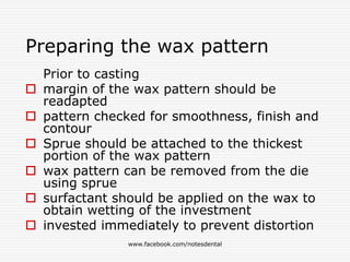 Preparing the wax pattern
Prior to casting
 margin of the wax pattern should be
readapted
 pattern checked for smoothness, finish and
contour
 Sprue should be attached to the thickest
portion of the wax pattern
 wax pattern can be removed from the die
using sprue
 surfactant should be applied on the wax to
obtain wetting of the investment
 invested immediately to prevent distortion
www.facebook.com/notesdental
 