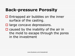 Back-pressure Porosity
 Entrapped air bubbles on the inner
surface of the casting.
 large concave depressions.
 caused by the inability of the air in
the mold to escape through the pores
in the investment
www.facebook.com/notesdental
 