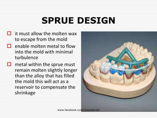 SPRUE DESIGN
 it must allow the molten wax
to escape from the mold
 enable molten metal to flow
into the mold with minimal
turbulence
 metal within the sprue must
remain molten slightly longer
than the alloy that has filled
the mold this will act as a
reservoir to compensate the
shrinkage
www.facebook.com/notesdental
 