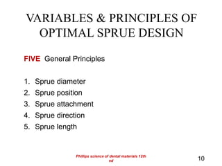 VARIABLES & PRINCIPLES OF
OPTIMAL SPRUE DESIGN
FIVE General Principles
1. Sprue diameter
2. Sprue position
3. Sprue attachment
4. Sprue direction
5. Sprue length
10
Phillips science of dental materials 12th
ed
 
