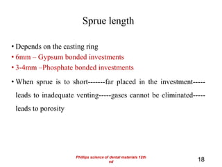 Sprue length
• Depends on the casting ring
• 6mm – Gypsum bonded investments
• 3-4mm –Phosphate bonded investments
• When sprue is to short-------far placed in the investment-----
leads to inadequate venting-----gases cannot be eliminated-----
leads to porosity
18
Phillips science of dental materials 12th
ed
 