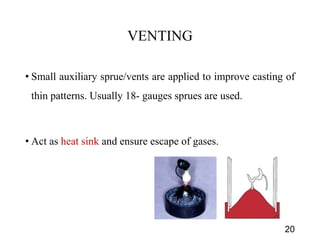 VENTING
• Small auxiliary sprue/vents are applied to improve casting of
thin patterns. Usually 18- gauges sprues are used.
• Act as heat sink and ensure escape of gases.
20
 