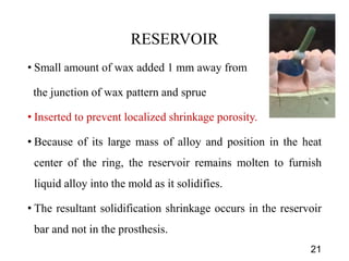 RESERVOIR
• Small amount of wax added 1 mm away from
the junction of wax pattern and sprue
• Inserted to prevent localized shrinkage porosity.
• Because of its large mass of alloy and position in the heat
center of the ring, the reservoir remains molten to furnish
liquid alloy into the mold as it solidifies.
• The resultant solidification shrinkage occurs in the reservoir
bar and not in the prosthesis.
21
 