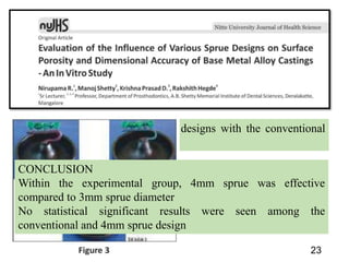 23
AIM : To compare various sprue designs with the conventional
sprue design
CONCLUSION
Within the experimental group, 4mm sprue was effective
compared to 3mm sprue diameter
No statistical significant results were seen among the
conventional and 4mm sprue design
 