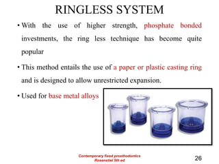 RINGLESS SYSTEM
• With the use of higher strength, phosphate bonded
investments, the ring less technique has become quite
popular
• This method entails the use of a paper or plastic casting ring
and is designed to allow unrestricted expansion.
• Used for base metal alloys
26
Contemporary fixed prosthodontics
Rosenstiel 5th ed
 