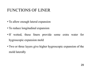 FUNCTIONS OF LINER
• To allow enough lateral expansion
• To reduce longitudinal expansion
• If wetted, these liners provide some extra water for
hygroscopic expansion mold
• Two or three layers give higher hygroscopic expansion of the
mold laterally
29
 