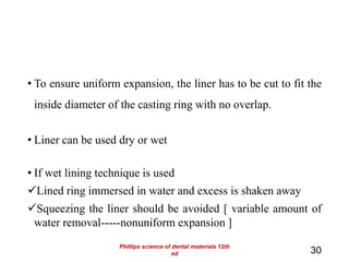 • To ensure uniform expansion, the liner has to be cut to fit the
inside diameter of the casting ring with no overlap.
• Liner can be used dry or wet
• If wet lining technique is used
Lined ring immersed in water and excess is shaken away
Squeezing the liner should be avoided [ variable amount of
water removal-----nonuniform expansion ]
30
Phillips science of dental materials 12th
ed
 