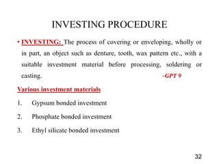 INVESTING PROCEDURE
• INVESTING: The process of covering or enveloping, wholly or
in part, an object such as denture, tooth, wax pattern etc., with a
suitable investment material before processing, soldering or
casting. -GPT 9
Various investment materials
1. Gypsum bonded investment
2. Phosphate bonded investment
3. Ethyl silicate bonded investment
32
 