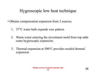 Hygroscopic low heat technique
• Obtains compensation expansion from 3 sources.
1. 37°C water bath expands wax pattern.
2. Warm water entering the investment mold from top adds
some hygroscopic expansion.
3. Thermal expansion at 500°C provides needed thermal
expansion.
36
Phillips science of dental materials 12th
ed
 
