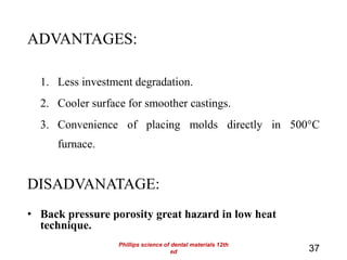 ADVANTAGES:
1. Less investment degradation.
2. Cooler surface for smoother castings.
3. Convenience of placing molds directly in 500°C
furnace.
DISADVANATAGE:
• Back pressure porosity great hazard in low heat
technique.
37
Phillips science of dental materials 12th
ed
 