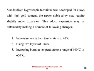 38
Standardized hygroscopic technique was developed for alloys
with high gold content; the newer noble alloy may require
slightly more expansion. This added expansion may be
obtained by making 1 or more of following changes.
1. Increasing water bath temperature to 40°C.
2. Using two layers of liners.
3. Increasing burnout temperature to a range of 600°C to
650°C.
Phillips science of dental materials 12th
ed
 
