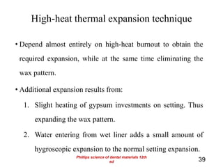 High-heat thermal expansion technique
• Depend almost entirely on high-heat burnout to obtain the
required expansion, while at the same time eliminating the
wax pattern.
• Additional expansion results from:
1. Slight heating of gypsum investments on setting. Thus
expanding the wax pattern.
2. Water entering from wet liner adds a small amount of
hygroscopic expansion to the normal setting expansion.
39
Phillips science of dental materials 12th
ed
 