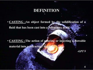 DEFINITION
• CASTING :An object formed by the solidiﬁcation of a
ﬂuid that has been cast into a refractory mold
• CASTING :The action of pouring or injecting a ﬂowable
material into a refractory mold
-GPT 9
4
 