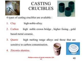 CASTING
CRUCIBLES
4 types of casting crucibles are available :
1. Clay high noble-alloy.
2. Carbon high noble crown bridge , higher fusing , gold
based metal ceramic.
3. Quartz high melting range alloys and those that are
sensitive to carbon contamination.
4. Zirconia alumina.
40
Phillips science of dental materials 12th
ed
 