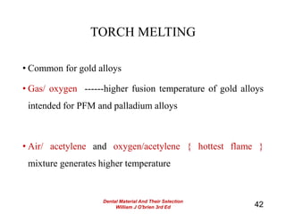 TORCH MELTING
• Common for gold alloys
• Gas/ oxygen ------higher fusion temperature of gold alloys
intended for PFM and palladium alloys
• Air/ acetylene and oxygen/acetylene { hottest flame }
mixture generates higher temperature
42
Dental Material And Their Selection
William J O'brien 3rd Ed
 