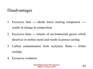 Disadvantages
1. Excessive heat -----distils lower melting component ----
results in change in composition
2. Excessive heat------release of environmental gasses which
dissolves in molten metal and results in porous casting
3. Carbon contamination from acetylene flame---- brittle
castings
4. Excessive oxidation
43
Dental Material And Their Selection
William J O'brien 3rd Ed
 