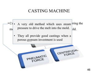 CASTING MACHINE
• Casting machines provide the means for transferring the
molten alloy from the melting crucible to the mold.
46
• A very old method which uses steam
pressure to drive the melt into the mold.
• They all provide good castings when a
porous gypsum investment is used
 