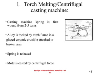 1. Torch Melting/Centrifugal
casting machine:
• Casting machine spring is first
wound from 2-5 turns
• Alloy is melted by torch flame in a
glazed ceramic crucible attached to
broken arm
• Spring is released
• Mold is casted by centrifugal force
48
Phillips science of dental materials 12th
ed
 