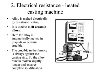 • Alloy is melted electrically
by resistance heating.
• It is used to melt ceramic
alloys.
• Here the alloy is
automatically melted in
graphite or ceramic
crucible.
• The crucible in the furnace
is always against the
casting ring. So the alloy
remain molten slightly
longer and ensures
complete solidification.
2. Electrical resistance - heated
casting machine
 