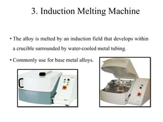 3. Induction Melting Machine
• The alloy is melted by an induction field that develops within
a crucible surrounded by water-cooled metal tubing.
• Commonly use for base metal alloys.
 