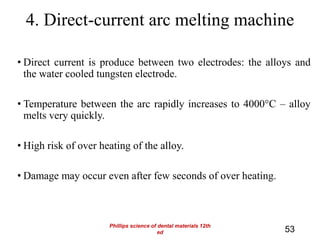 • Direct current is produce between two electrodes: the alloys and
the water cooled tungsten electrode.
• Temperature between the arc rapidly increases to 4000°C – alloy
melts very quickly.
• High risk of over heating of the alloy.
• Damage may occur even after few seconds of over heating.
4. Direct-current arc melting machine
53
Phillips science of dental materials 12th
ed
 