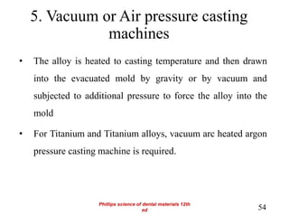 5. Vacuum or Air pressure casting
machines
• The alloy is heated to casting temperature and then drawn
into the evacuated mold by gravity or by vacuum and
subjected to additional pressure to force the alloy into the
mold
• For Titanium and Titanium alloys, vacuum arc heated argon
pressure casting machine is required.
54
Phillips science of dental materials 12th
ed
 