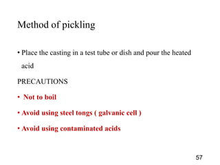 Method of pickling
• Place the casting in a test tube or dish and pour the heated
acid
PRECAUTIONS
• Not to boil
• Avoid using steel tongs ( galvanic cell )
• Avoid using contaminated acids
57
 
