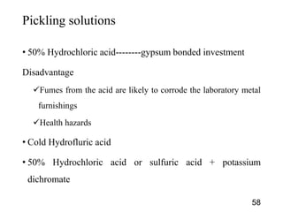 Pickling solutions
• 50% Hydrochloric acid--------gypsum bonded investment
Disadvantage
Fumes from the acid are likely to corrode the laboratory metal
furnishings
Health hazards
• Cold Hydrofluric acid
• 50% Hydrochloric acid or sulfuric acid + potassium
dichromate
58
 
