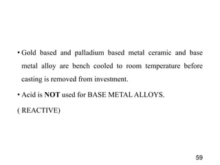 • Gold based and palladium based metal ceramic and base
metal alloy are bench cooled to room temperature before
casting is removed from investment.
• Acid is NOT used for BASE METAL ALLOYS.
( REACTIVE)
59
 